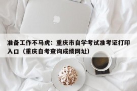 准备工作不马虎：重庆市自学考试准考证打印入口（重庆自考查询成绩网址）