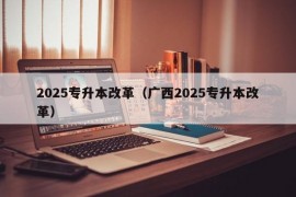 2025专升本改革（广西2025专升本改革）