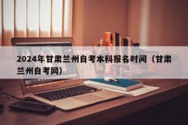 2024年甘肃兰州自考本科报名时间（甘肃兰州自考网）