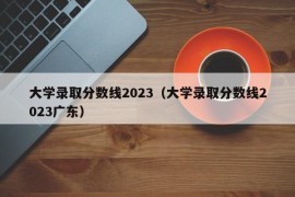 大学录取分数线2023（大学录取分数线2023广东）