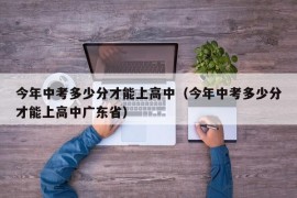 今年中考多少分才能上高中（今年中考多少分才能上高中广东省）