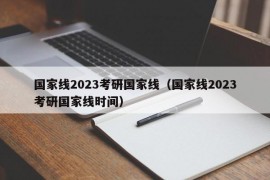 国家线2023考研国家线（国家线2023考研国家线时间）