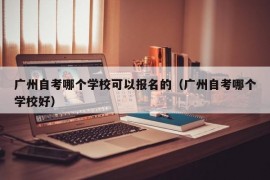 广州自考哪个学校可以报名的（广州自考哪个学校好）