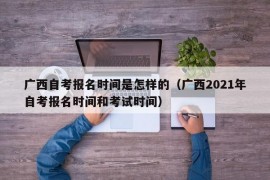 广西自考报名时间是怎样的（广西2021年自考报名时间和考试时间）