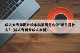 成人大专学历升级本科学历怎么做?条件是什么?（成人专科升成人本科）