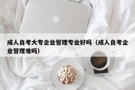 成人自考大专企业管理专业好吗（成人自考企业管理难吗）