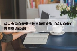 成人大学自考考试地点如何查询（成人自考在哪里查询成绩）