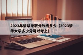 2023年清华录取分数线多少（2023清华大学多少分可以考上）