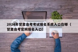 2024年甘肃自考考试报名系统入口在哪（甘肃自考官网报名入口）