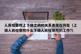 人民检察院上下级之间的关系表现在何处（上级人民检察院什么下级人民检察院的工作?）