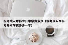 报考成人本科专升本学费多少（报考成人本科专升本学费多少一年）