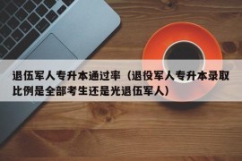 退伍军人专升本通过率（退役军人专升本录取比例是全部考生还是光退伍军人）