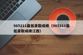 985211最低录取成绩（985211最低录取成绩江西）