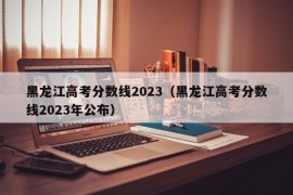 黑龙江高考分数线2023（黑龙江高考分数线2023年公布）