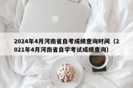 2024年4月河南省自考成绩查询时间（2021年4月河南省自学考试成绩查询）