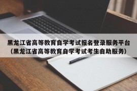 黑龙江省高等教育自学考试报名登录服务平台（黑龙江省高等教育自学考试考生自助服务）