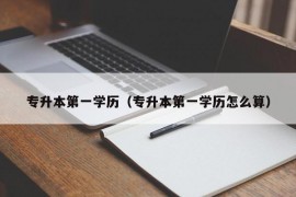 专升本第一学历（专升本第一学历怎么算）