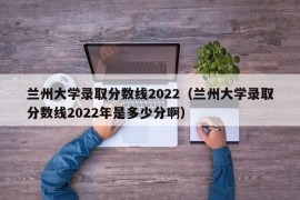 兰州大学录取分数线2022（兰州大学录取分数线2022年是多少分啊）