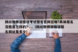 四川教师资格证考试报名官网在哪?具体报名流程是怎样的?-...（四川教师资格证报名网址是多少）