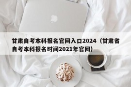 甘肃自考本科报名官网入口2024（甘肃省自考本科报名时间2021年官网）