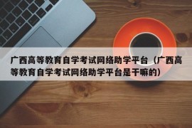 广西高等教育自学考试网络助学平台（广西高等教育自学考试网络助学平台是干嘛的）