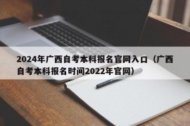 2024年广西自考本科报名官网入口（广西自考本科报名时间2022年官网）