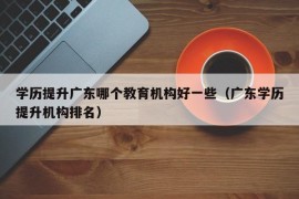 学历提升广东哪个教育机构好一些（广东学历提升机构排名）