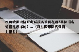 四川教师资格证考试报名官网在哪?具体报名流程是怎样的?-...（四川教师资格证网上报名）