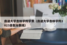 南通大学杏林学院学费（南通大学杏林学院2023录取分数线）