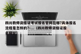 四川教师资格证考试报名官网在哪?具体报名流程是怎样的?-...（四川教师资格证报名网址）