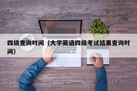 四级查询时间（大学英语四级考试结果查询时间）