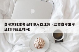 自考本科准考证打印入口江苏（江苏自考准考证打印截止时间）