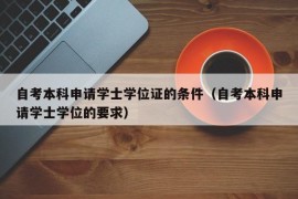 自考本科申请学士学位证的条件（自考本科申请学士学位的要求）