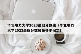 华北电力大学2023录取分数线（华北电力大学2023录取分数线是多少保定）