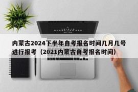 内蒙古2024下半年自考报名时间几月几号进行报考（2021内蒙古自考报名时间）