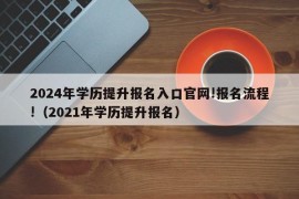 2024年学历提升报名入口官网!报名流程!（2021年学历提升报名）