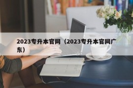 2023专升本官网（2023专升本官网广东）