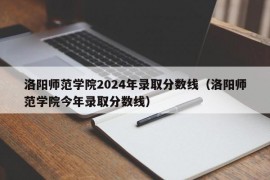 洛阳师范学院2024年录取分数线（洛阳师范学院今年录取分数线）