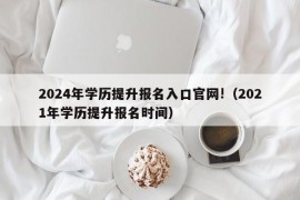 2024年学历提升报名入口官网!（2021年学历提升报名时间）