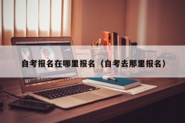 自考报名在哪里报名（自考去那里报名）