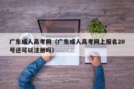 广东成人高考网（广东成人高考网上报名20号还可以注册吗）