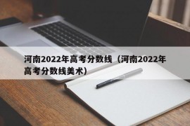 河南2022年高考分数线（河南2022年高考分数线美术）