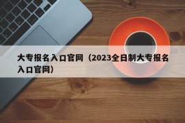 大专报名入口官网（2023全日制大专报名入口官网）