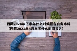 西藏2024年下半年什么时候报名自考本科（西藏2021年4月自考什么时间报名）