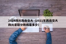 2024四川西南交大（2021年西南交大四川录取分数线是多少）