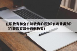 在职教育和全日制教育的区别?有哪些类别?（在职教育跟全日制教育）