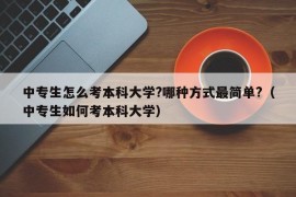 中专生怎么考本科大学?哪种方式最简单?（中专生如何考本科大学）