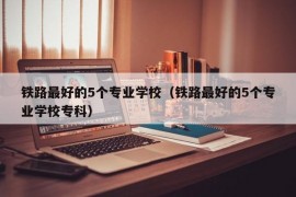 铁路最好的5个专业学校（铁路最好的5个专业学校专科）