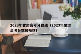 2023年甘肃高考分数线（2023年甘肃高考分数线预估）