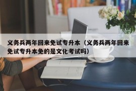 义务兵两年回来免试专升本（义务兵两年回来免试专升本免的是文化考试吗）